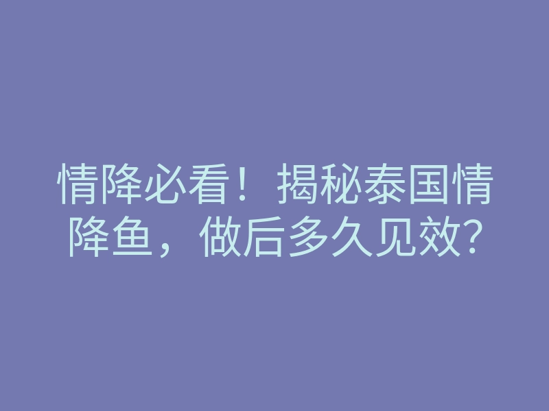 情降必看!揭秘泰国情降鱼,做后多久见效?