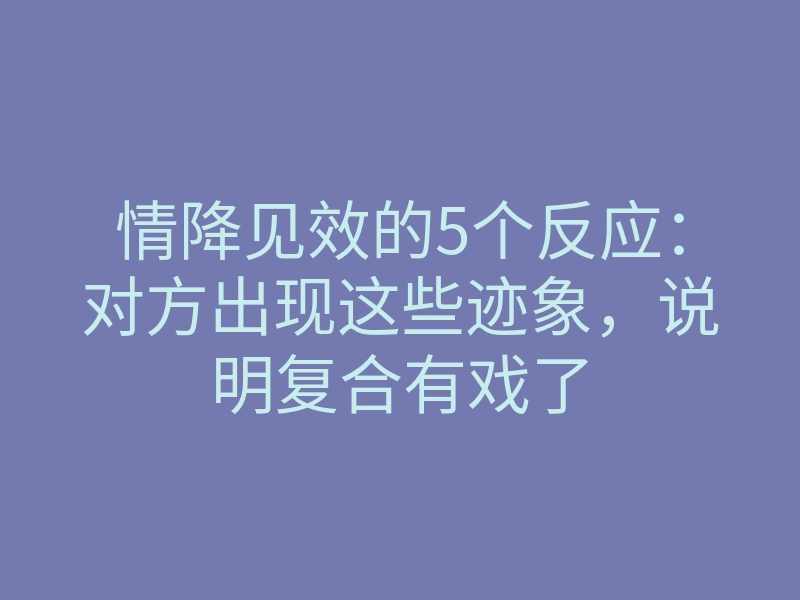 情降见效的5个反应:对方出现这些迹象,说明复合有戏了