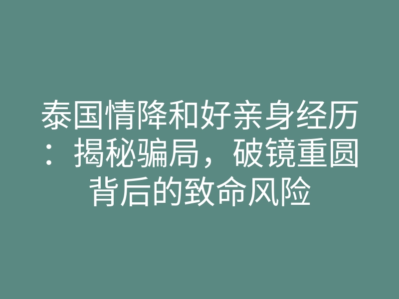 泰国情降和好亲身经历:揭秘骗局,破镜重圆背后的致命风险