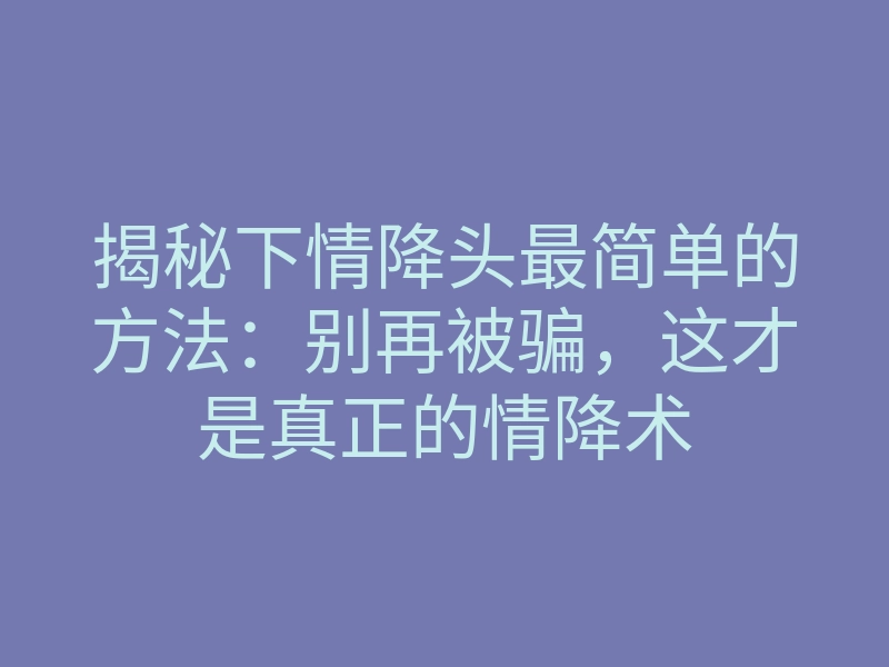 揭秘下情降头最简单的方法:别再被骗,这才是真正的情降术