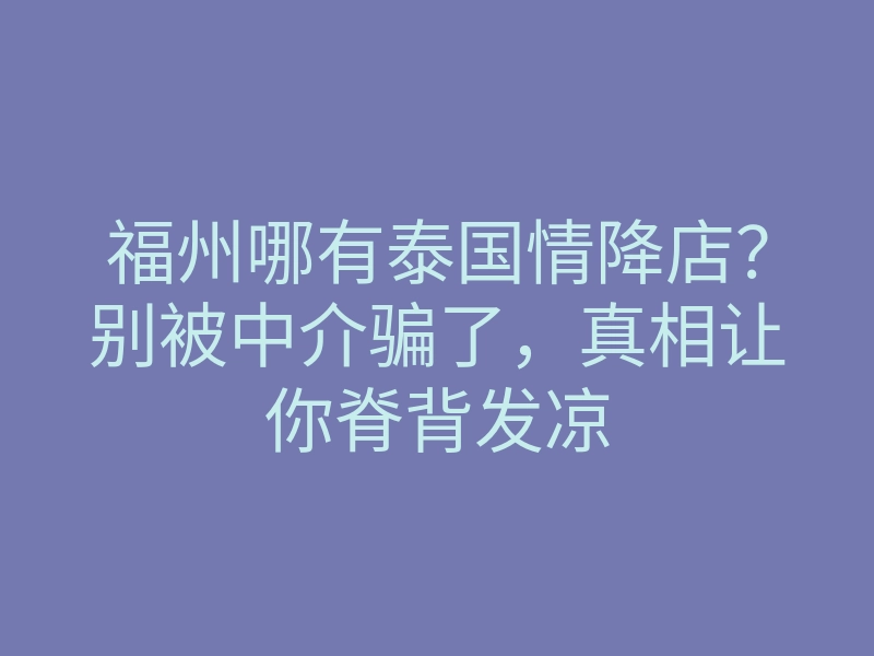 福州哪有泰国情降店?别被中介骗了,真相让你脊背发凉