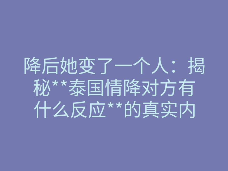 降后她变了一个人:揭秘**泰国情降对方有什么反应**的真实内幕