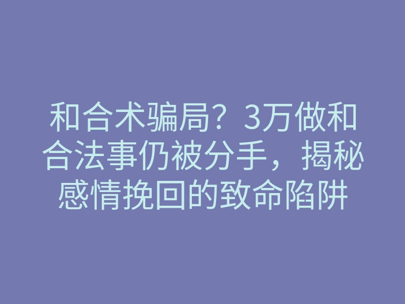 和合术骗局?3万做和合法事仍被分手,揭秘感情挽回的致命陷阱