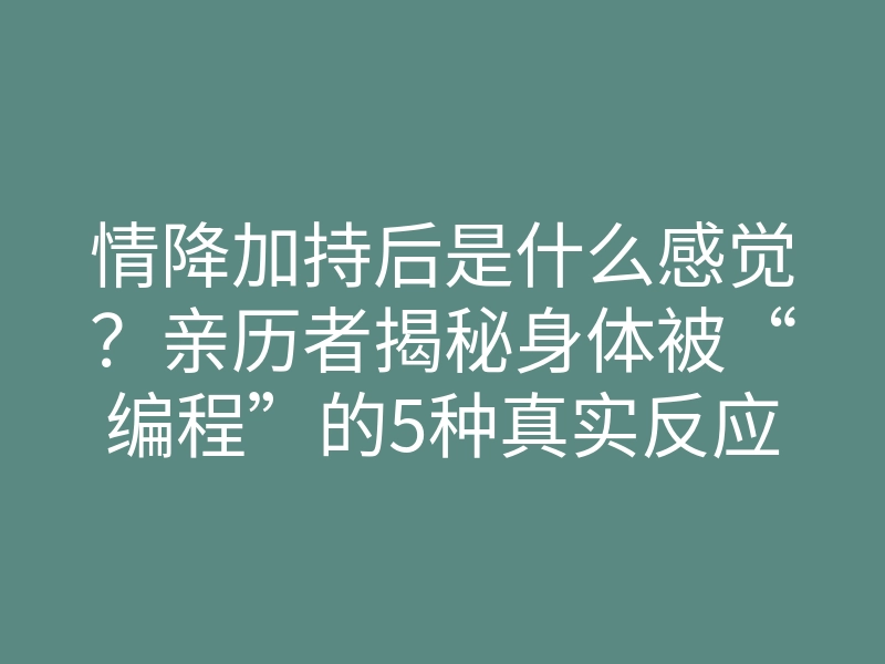 情降加持后是什么感觉?亲历者揭秘身体被“编程”的5种真实反应