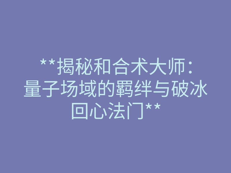 **揭秘和合术大师:量子场域的羁绊与破冰回心法门**