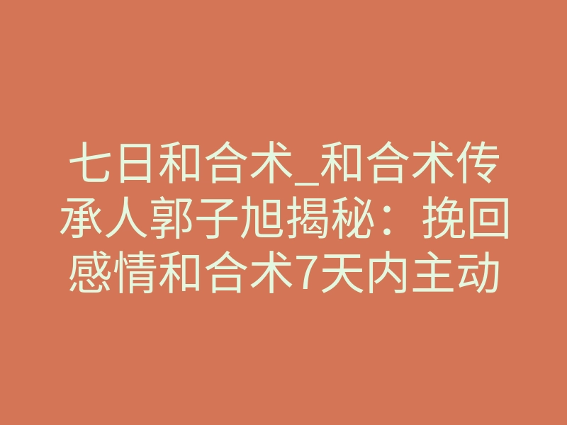 七日和合术_和合术传承人郭子旭揭秘:挽回感情和合术7天内主动联系是真的吗