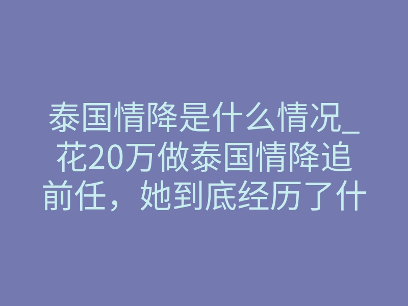 泰国情降是什么情况_花20万做泰国情降追前任,她到底经历了什么?