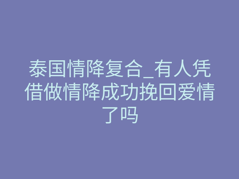 泰国情降复合_有人凭借做情降成功挽回爱情了吗