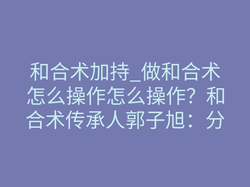 和合术加持_做和合术怎么操作怎么操作?和合术传承人郭子旭:分享和合术