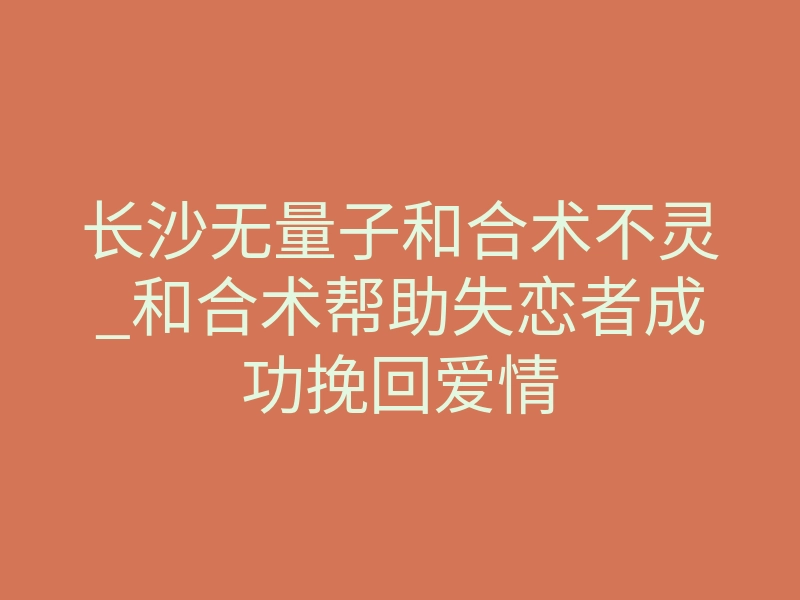 长沙无量子和合术不灵_和合术帮助失恋者成功挽回爱情