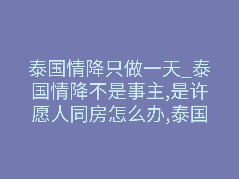 泰国情降只做一天_泰国情降不是事主,是许愿人同房怎么办,泰国情降法事:多久能见效?