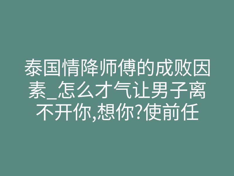 泰国情降师傅的成败因素_怎么才气让男子离不开你,想你?使前任对你的爱胜于昨日