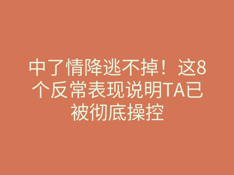 中了情降逃不掉!这8个反常表现说明TA已被彻底操控