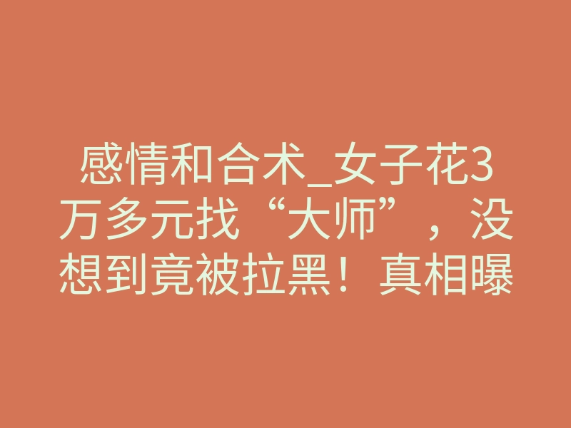 感情和合术_女子花3万多元找“大师”，没想到竟被拉黑！真相曝光