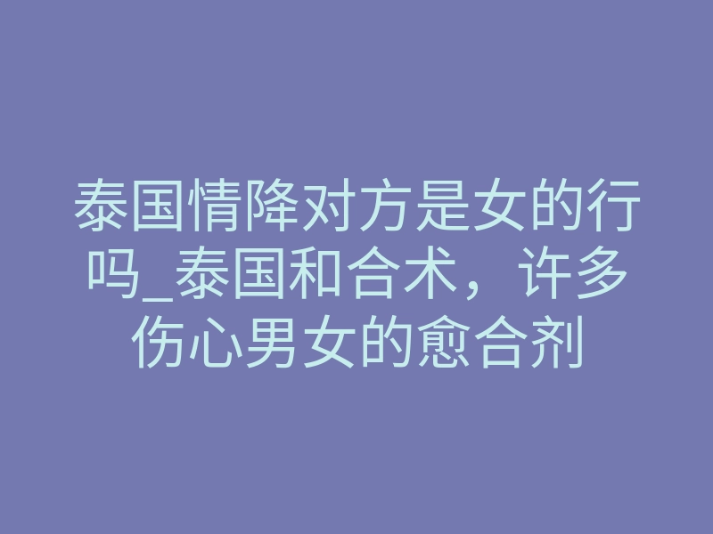 泰国情降对方是女的行吗_泰国和合术,许多伤心男女的愈合剂