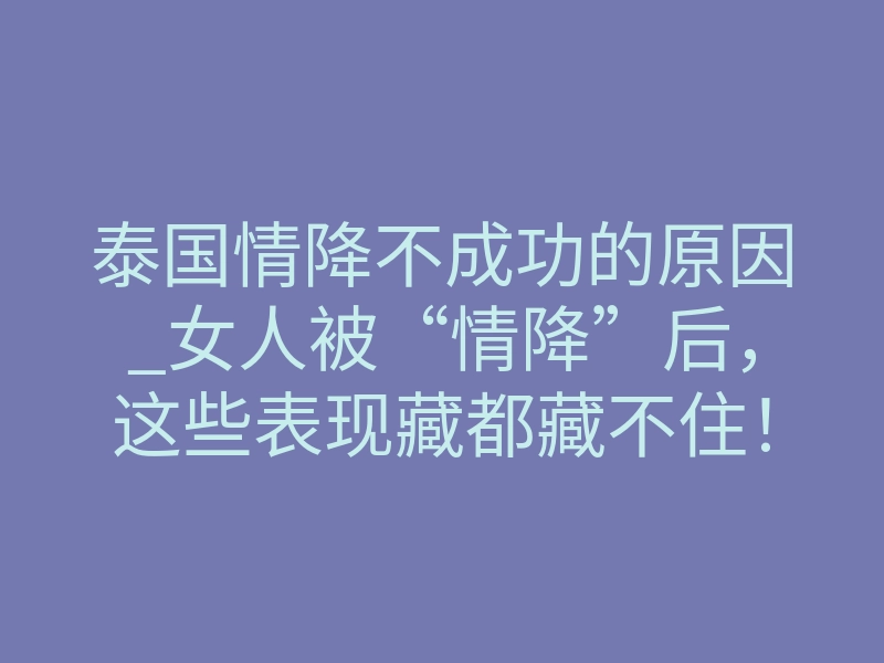 泰国情降不成功的原因_女人被“情降”后,这些表现藏都藏不住!男人必看