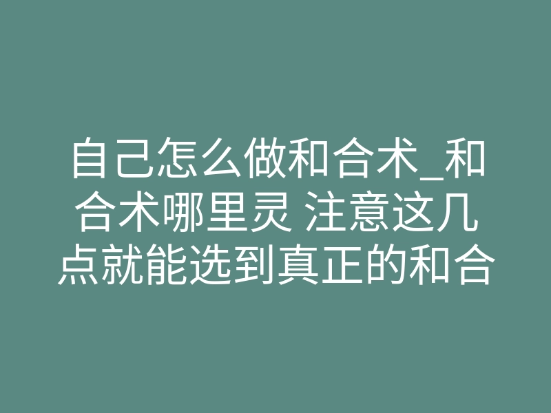 自己怎么做和合术_和合术哪里灵 注意这几点就能选到真正的和合术