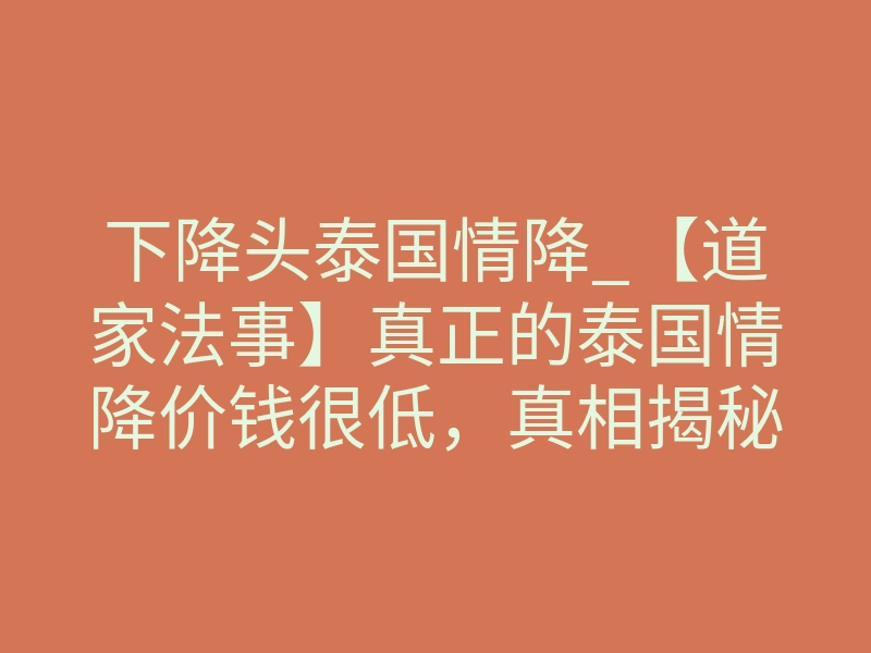 下降头泰国情降_【道家法事】真正的泰国情降价钱很低,真相揭秘!