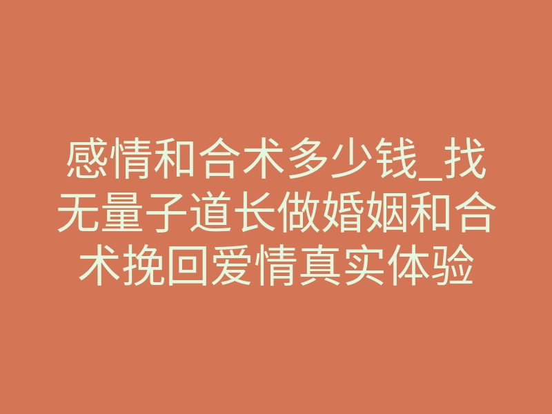 感情和合术多少钱_找无量子道长做婚姻和合术挽回爱情真实体验