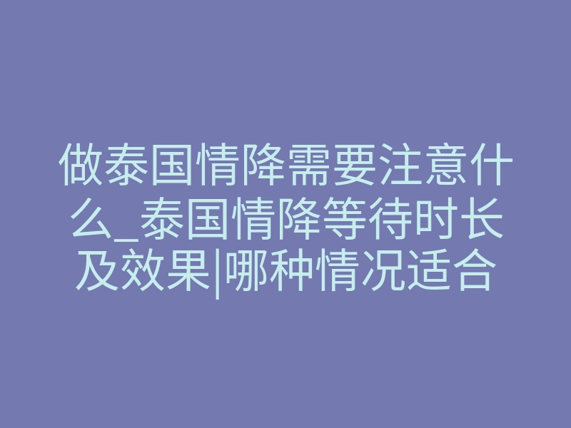 做泰国情降需要注意什么_泰国情降等待时长及效果|哪种情况适合做泰国情降法事