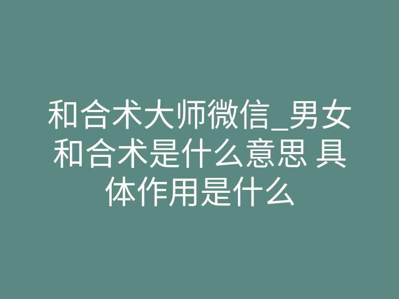 和合术大师微信_男女和合术是什么意思 具体作用是什么