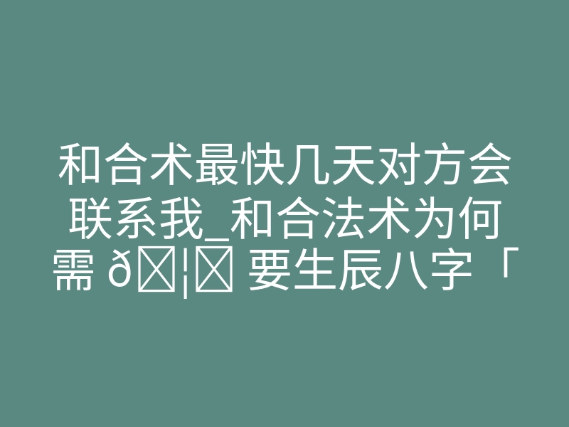 和合术最快几天对方会联系我_和合法术为何需 🦊 要生辰八字「和合术需要对方出 🐛 生的时辰吗」