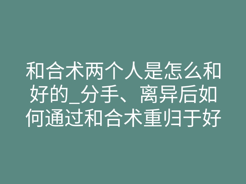 和合术两个人是怎么和好的_分手、离异后如何通过和合术重归于好,回心转意?