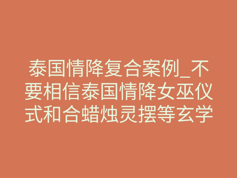 泰国情降复合案例_不要相信泰国情降女巫仪式和合蜡烛灵摆等玄学挽回和好复合法事