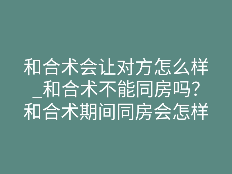 和合术会让对方怎么样_和合术不能同房吗?和合术期间同房会怎样?