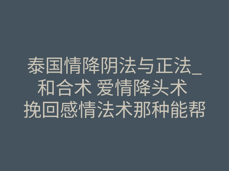 泰国情降阴法与正法_和合术 爱情降头术 挽回感情法术那种能帮我们挽回