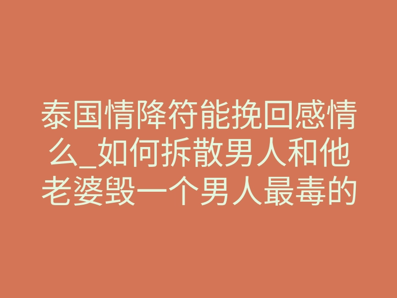 泰国情降符能挽回感情么_如何拆散男人和他老婆毁一个男人最毒的方法