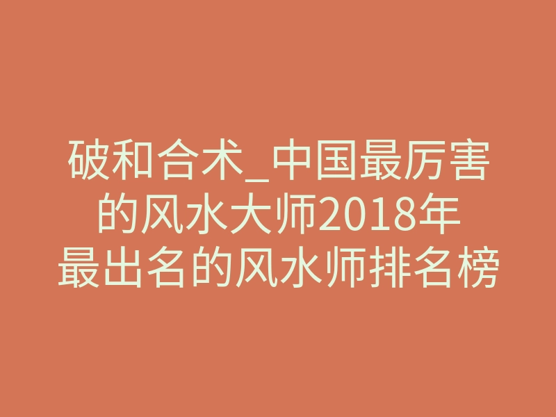 破和合术_中国最厉害的风水大师2018年最出名的风水师排名榜