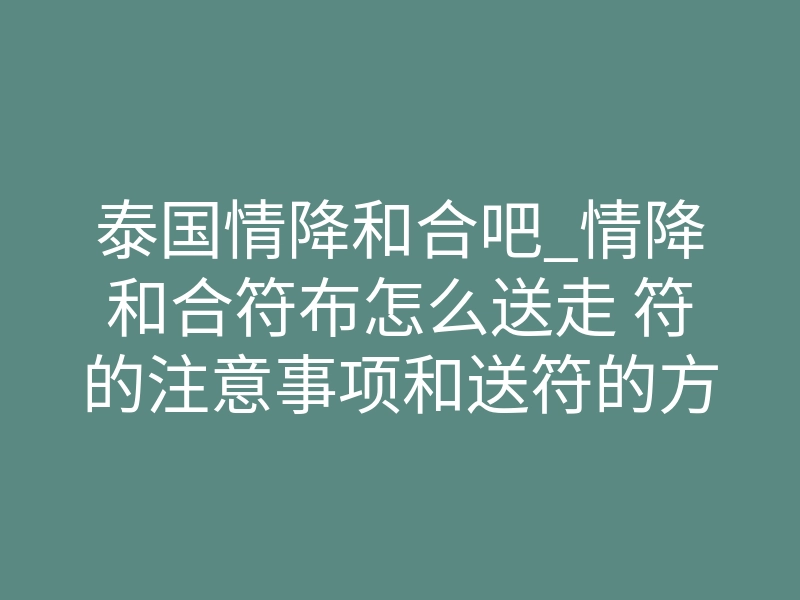 泰国情降和合吧_情降和合符布怎么送走 符的注意事项和送符的方法