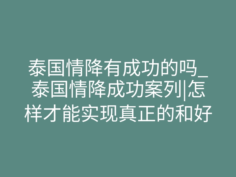 泰国情降有成功的吗_泰国情降成功案列|怎样才能实现真正的和好