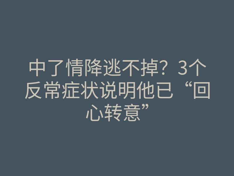 中了情降逃不掉?3个反常症状说明他已“回心转意”
