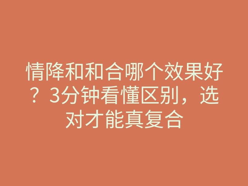 情降和和合哪个效果好?3分钟看懂区别,选对才能真复合