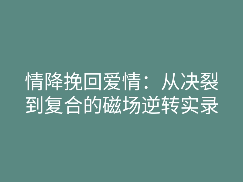 情降挽回爱情:从决裂到复合的磁场逆转实录