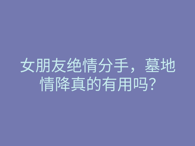 女朋友绝情分手,墓地情降真的有用吗?