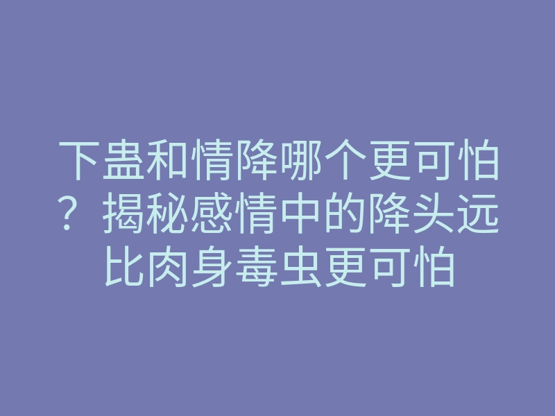 下蛊和情降哪个更可怕?揭秘感情中的降头远比肉身毒虫更可怕