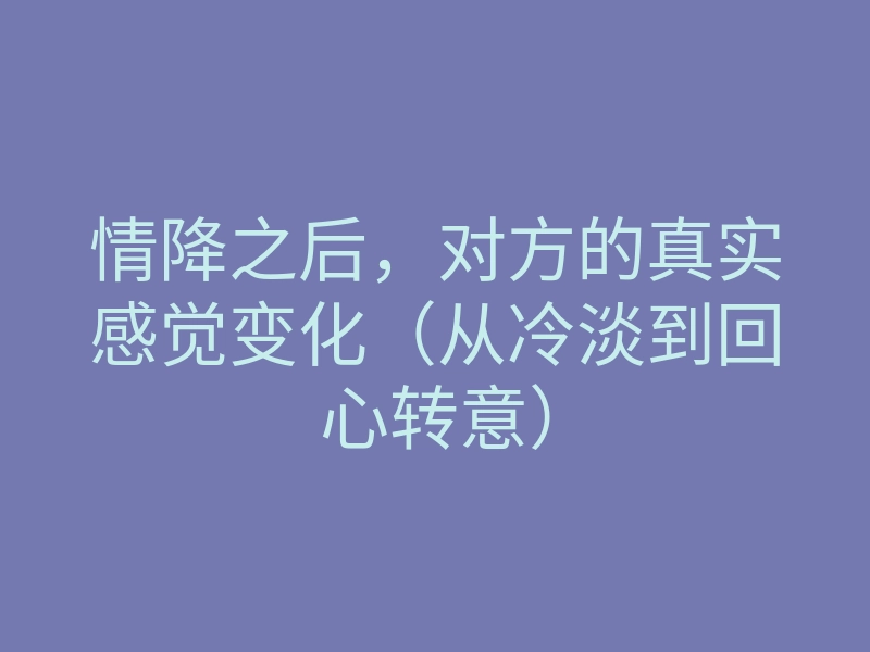 情降之后,对方的真实感觉变化(从冷淡到回心转意)