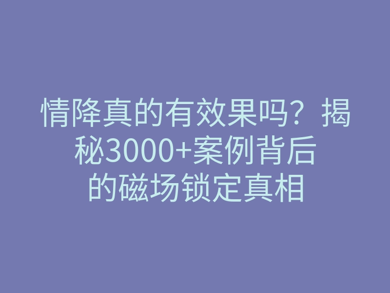情降真的有效果吗?揭秘3000+案例背后的磁场锁定真相