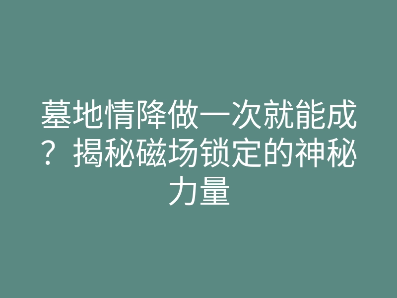 墓地情降做一次就能成?揭秘磁场锁定的神秘力量