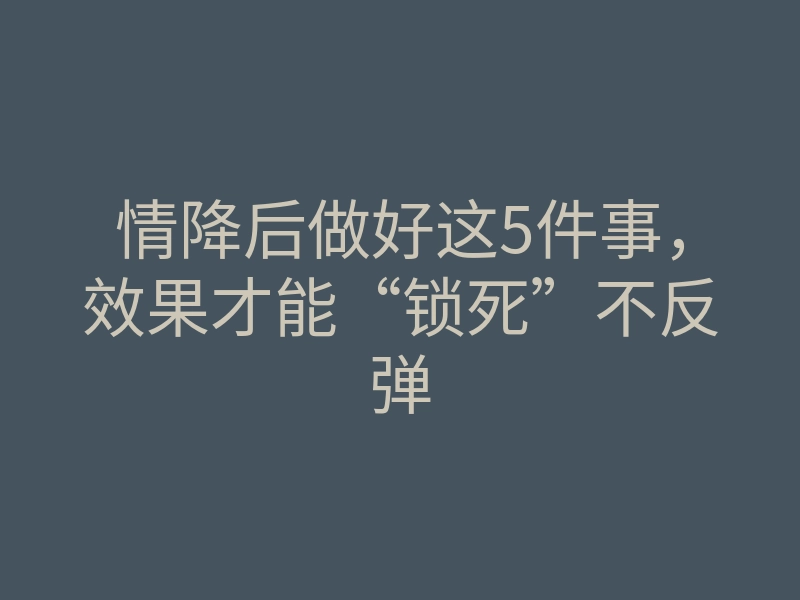情降后做好这5件事,效果才能“锁死”不反弹