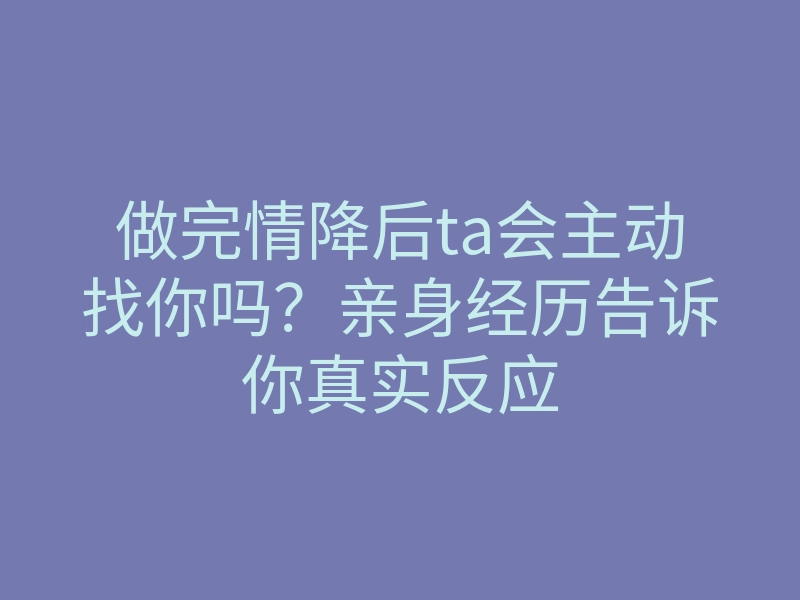 做完情降后ta会主动找你吗?亲身经历告诉你真实反应