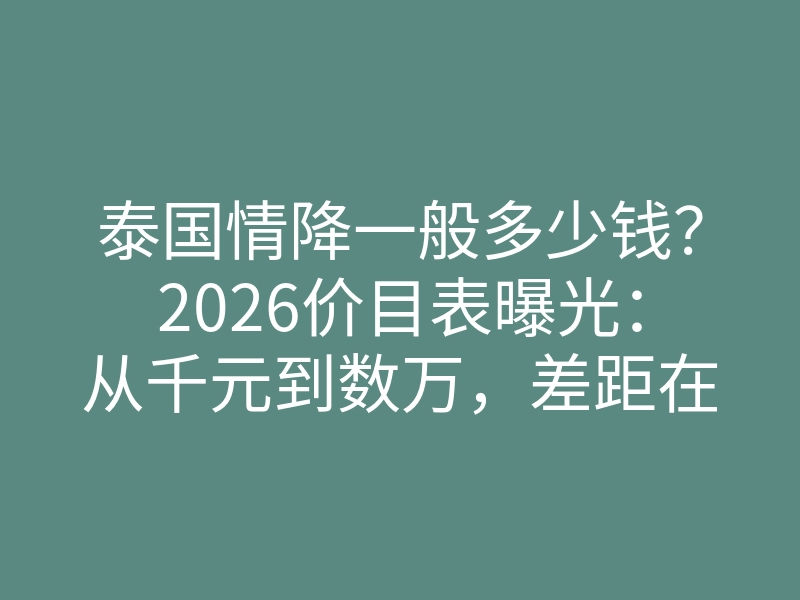 泰国情降一般多少钱?2026价目表曝光:从千元到数万,差距在这几点