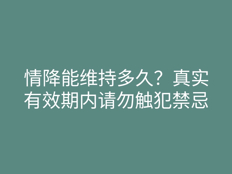 情降能维持多久?真实有效期内请勿触犯禁忌