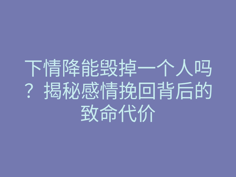 下情降能毁掉一个人吗?揭秘感情挽回背后的致命代价