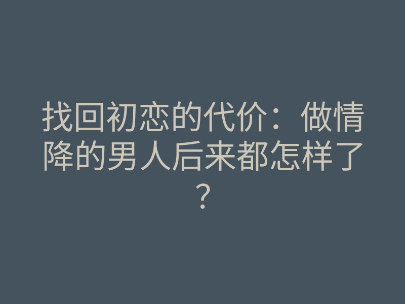 找回初恋的代价:做情降的男人后来都怎样了?