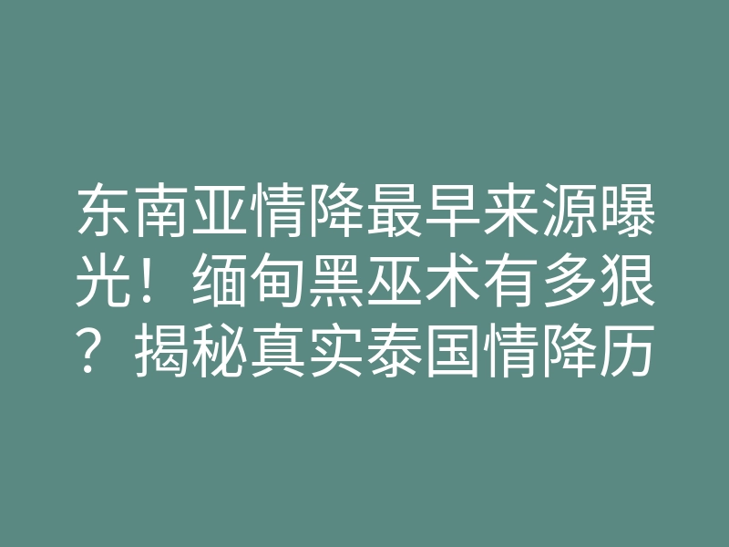 东南亚情降最早来源曝光!缅甸黑巫术有多狠?揭秘真实泰国情降历史