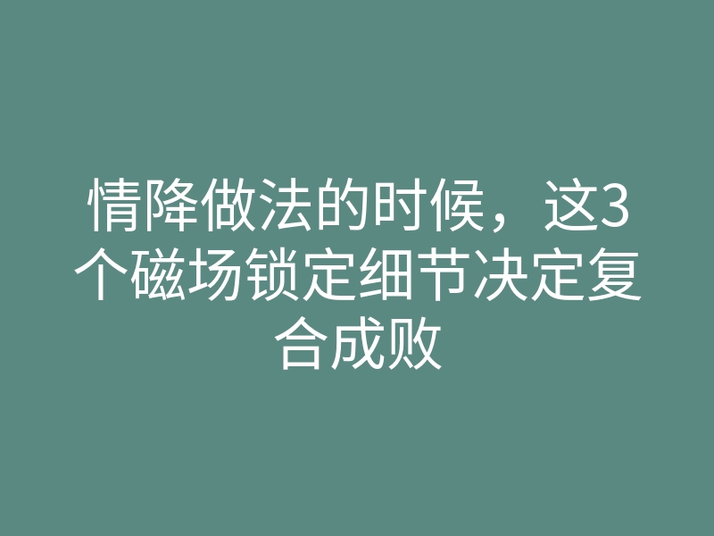 情降做法的时候,这3个磁场锁定细节决定复合成败